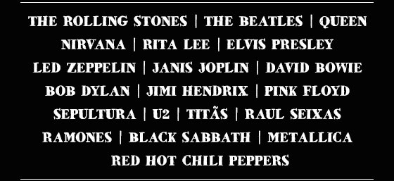 The Rolling Stones | The Beatles | Queen | Nirvana | Rita Lee | Elvis Presley | Led Zeppelin | Janis Joplin David Bowie | Bob Dylan | Jimi Hendrix | Pink Floyd | Sepultura | U2 | Titãs | Raul Seixas | Ramones | Black Sabbath | Metallica | Red Hot Chili Peppers