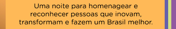 Uma noite para homenagear e reconhecer pessoas que inovam, transformam e fazem um Brasil melhor.