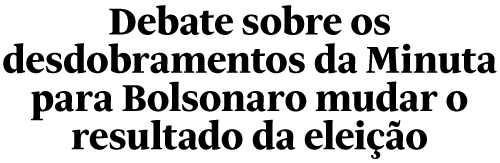 Debate sobre os desdobramentos da Minuta
para Bolsonaro mudar o resultado da eleição