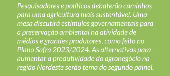 Pesquisadores e políticos debaterão caminhos para uma agricultura mais sustentável. Uma mesa discutirá estímulos governamentais para a preservação ambiental na atividade de médios e grandes produtores, como feito no Plano Safra 2023/2024. As alternativas para aumentar a produtividade do agronegócio na região Nordeste serão tema do segundo painel.