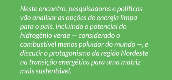 Neste encontro, pesquisadores e políticos vão analisar as opções de energia limpa para o país, incluindo o potencial do hidrogênio verde — considerado o
combustível menos poluidor do mundo —, e discutir o protagonismo da região Nordeste na transição energética para uma matriz mais sustentável.