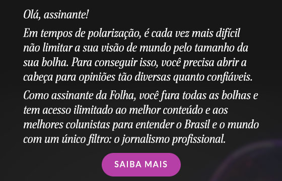 Olá, assinante!
Em tempos de polarização, é cada vez mais difícil não limitar a sua visão de mundo pelo tamanho da sua bolha. Para conseguir isso, você precisa abrir a cabeça para opiniões tão diversas quanto confiáveis.
Como assinante da Folha, você fura todas as bolhas e tem acesso ilimitado ao melhor conteúdo e aos melhores colunistas para entender o Brasil e o mundo com um único filtro: o jornalismo profissional.