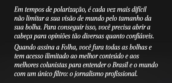 Em tempos de polarização, é cada vez mais difícil não limitar a sua visão de mundo pelo tamanho da sua bolha. Para conseguir isso, você precisa abrir a cabeça para opiniões tão diversas quanto confiáveis.
Quando assina a Folha, você fura todas as bolhas e tem acesso ilimitado ao melhor conteúdo e aos melhores colunistas para entender o Brasil e o mundo com um único filtro: o jornalismo profissional.