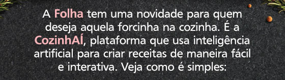 A Folha tem uma novidade para quem deseja aquela forcinha na cozinha. É a CozinhAÍ, plataforma que usa inteligência artificial para criar receitas de maneira fácil
e interativa. Veja como é simples: