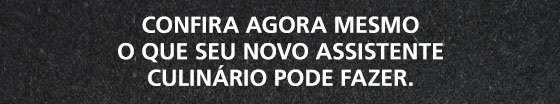 Confira agora mesmo
o que seu novo assistente culinário pode fazer.