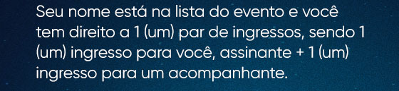 Seu nome está na lista do evento e você tem direito a 1 (um) par de ingressos, sendo 1 (um) ingresso para você, assinante + 1 (um) ingresso para um acompanhante.