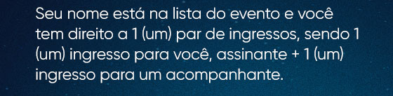 Seu nome está na lista do evento e você tem direito a 1 (um) par de ingressos, sendo 1 (um) ingresso para você, assinante + 1 (um) ingresso para um acompanhante.