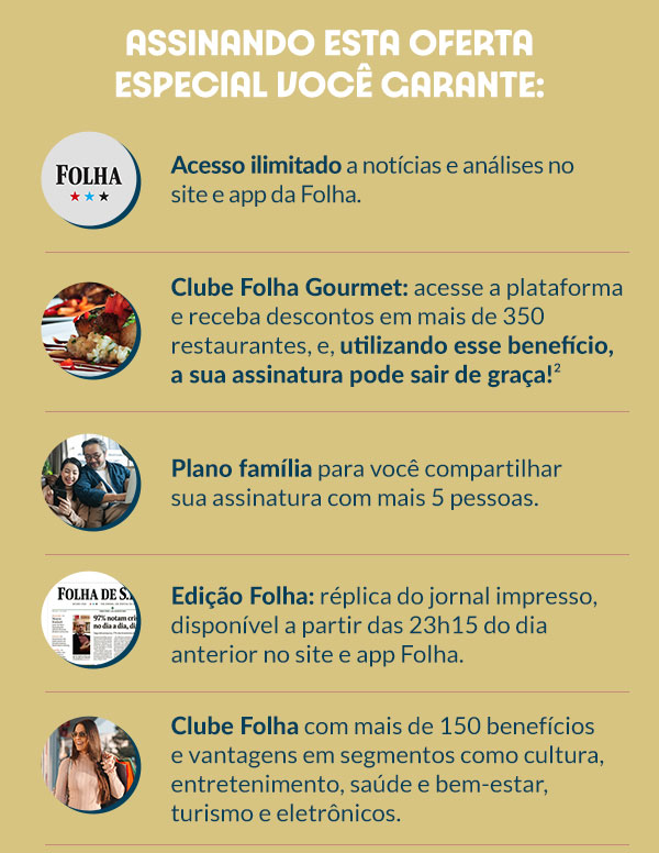 Assinando esta oferta especial você garante: Acesseo ilimtado a notícias e análises no site e app da Folha. Clube Folha Gourmet: acesse a plataforma e receba descontos em mais de 350 restaurantes, e, utilizando esse benefício, a sua assinatura pode sair de graça!² | Plano família para você compartilhar sua assinatura com mais 5 pessoas. | Edição Folha: réplica do jornal impresso, disponível a partir das 23h15 do dia anterior no site e app Folha. | Clube Folha com mais de 150 benefícios e vantagens em segmentos como cultura, entretenimento, saúde e bem-estar, turismo e eletrônicos.