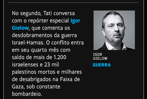 No segundo, Tati conversa com o repórter especial Igor Gielow, que comenta os desdobramentos da guerra Israel-Hamas. O conflito entra em seu quarto mês com saldo de mais de 1.200 israelenses e 23 mil palestinos mortos e milhares de desabrigados na Faixa de Gaza, sob constante bombardeio.