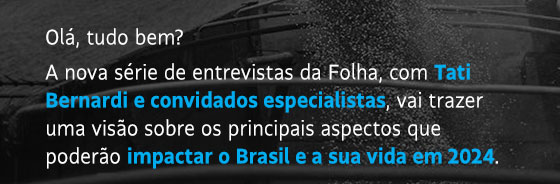 Olá, tudo bem?
A nova série de entrevistas da Folha, com Tati Bernardi e convidados especialistas, vai trazer uma visão sobre os principais aspectos que poderão impactar o Brasil e a sua vida em 2024.