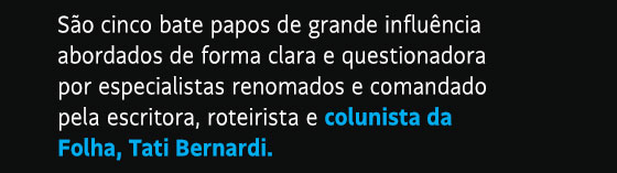 São cinco bate papos de grande influência abordados de forma clara e questionadora por especialistas renomados e comandado pela escritora, roteirista e colunista da Folha, Tati Bernardi.
