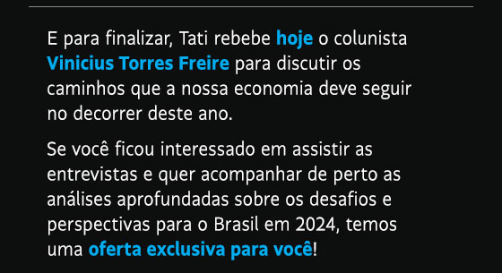 E para finalizar, Tati rebebe hoje o colunista Vinicius Torres Freire para discutir os caminhos que a nossa economia deve seguir no decorrer deste ano. Se você ficou interessado em assistir as entrevistas e quer acompanhar de perto as análises aprofundadas sobre os desafios e perspectivas para o Brasil em 2024, temos uma oferta exclusiva para você!