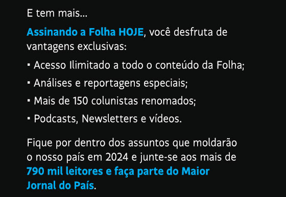 E tem mais...• Acesso Ilimitado a todo o conteúdo da Folha;
• Análises e reportagens especiais; • Mais de 150 colunistas renomados; • Podcasts, Newsletters e vídeos. Fique por dentro dos assuntos que moldarão o nosso país em 2024 e junte-se aos mais de 790 mil leitores e faça parte do Maior Jornal do País.