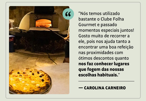 “Nós temos utilizado bastante o Clube Folha Gourmet e passado momentos especiais juntos! Gosto muito de recorrer a ele, pois nos ajuda tanto a encontrar uma boa refeição nas proximidades com ótimos descontos, quanto nos faz conhecer lugares que fogem das nossas escolhas habituais. — Carolina Carneiro