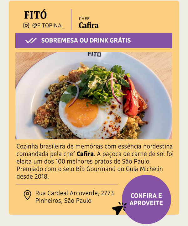 Fitó: Sobremesa ou Drink Grátis Cozinha brasileira de memórias com essência nordestina comandada pela chef Cafira. A paçoca de carne de sol, com raízes do Piauí e Ceará, foi eleita um dos 100 melhores pratos de São Paulo. Premiado com o selo Bib Gourmand do Guia Michelin desde 2018.