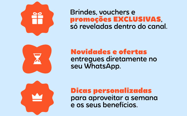 Brindes, vouchers e promoções EXCLUSIVAS, só reveladas dentro do canal. Novidades e ofertas entregues diretamente no seu WhatsApp. Dicas personalizadas para aproveitar a semana e os seus benefícios.