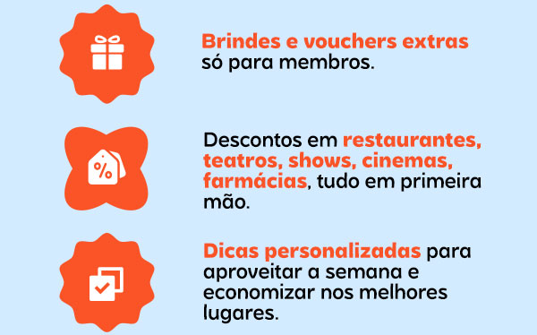 Brindes e vouchers extras só para membros. Descontos em restaurantes, teatros, shows, cinemas, farmácias, tudo em primeira mão. Dicas personalizadas para aproveitar a semana e economizar nos melhores lugares.
