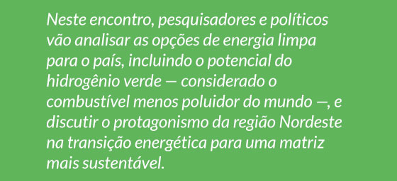 Neste encontro, pesquisadores e políticos vão analisar as opções de energia limpa para o país, incluindo o potencial do hidrogênio verde — considerado o
combustível menos poluidor do mundo —, e discutir o protagonismo da região Nordeste na transição energética para uma matriz mais sustentável.