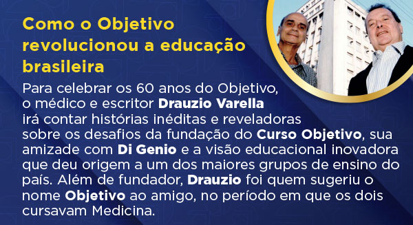 Como o Objetivo revolucionou a educação brasileira. Para celebrar os 60 anos do Objetivo, o médico e escritor Drauzio Varella irá contar histórias inéditas e reveladoras sobre os desafios da fundação do Curso Objetivo, sua amizade com Di Genio e a visão educacional inovadora que deu origem a um dos maiores grupos de ensino do país. Além de fundador, Drauzio foi quem sugeriu o nome Objetivo ao amigo, no período em que os dois cursavam Medicina.