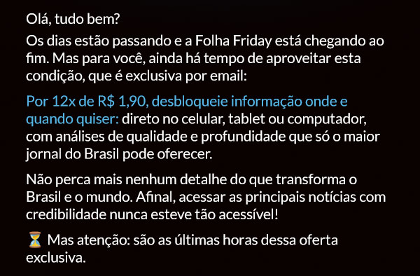 Olá, tudo bem? Os dias estão passando e a Folha Friday está chegando ao fim. Mas para você, ainda há tempo de aproveitar esta condição, que é exclusiva por email: Por 12x de R$ 1,90, desbloqueie informação onde e quando quiser: direto no celular, tablet ou computador, com análises de qualidade e profundidade que só o maior jornal do Brasil pode oferecer.
Não perca mais nenhum detalhe do que transforma o Brasil e o mundo. Afinal, acessar as principais notícias com credibilidade nunca esteve tão acessível! ⏳ Mas atenção: são as últimas horas dessa oferta exclusiva.