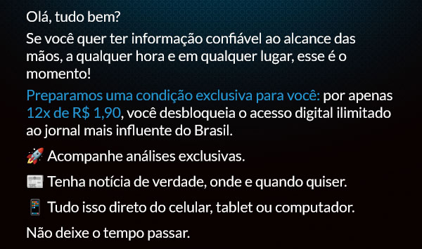 Olá, tudo bem? Se você quer ter informação confiável ao alcance das mãos, a qualquer hora e em qualquer lugar, esse é o momento!
Preparamos uma condição exclusiva para você: por apenas 12x de R$ 1,90, você desbloqueia o acesso digital ilimitado ao jornal mais influente do Brasil. 🚀 Acompanhe análises exclusivas. 📰 Tenha notícia de verdade, onde e quando quiser.
📱 Tudo isso direto do celular, tablet ou computador. Não deixe o tempo passar.