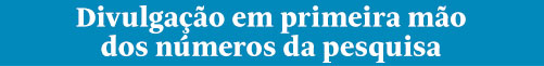 Divulgação em primeira mão
dos números da pesquisa