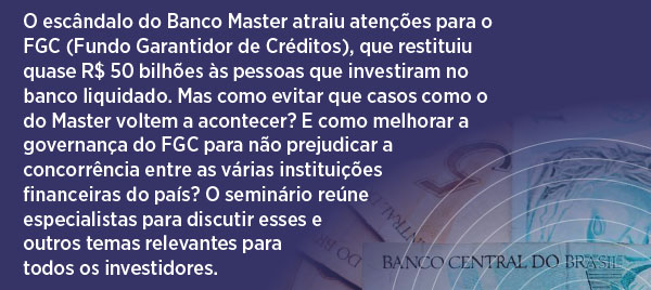 O escândalo do Banco Master atraiu atenções para o FGC (Fundo Garantidor de Crédito), que restituiu quase R$ 50 bilhões às pessoas que investiram no banco liquidado. Mas como evitar que casos como o do Master voltem a acontecer? E como melhorar a governança do FGC para não prejudicar a concorrência entre as várias instituições financeiras do país? Seminário reúne especialistas para discutir esses e outros temas relevantes para todos os investidores.